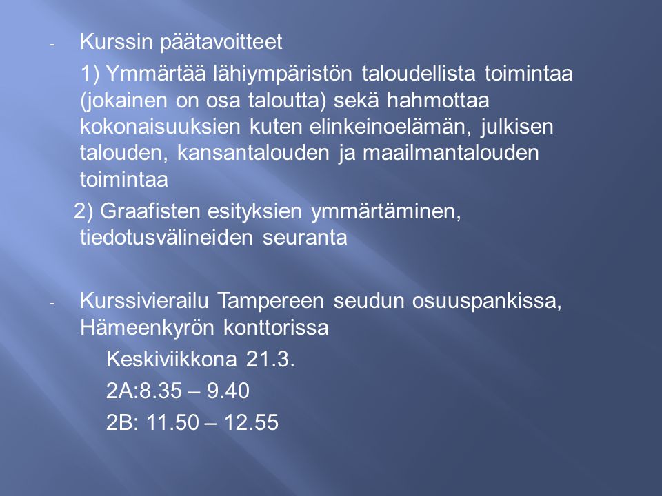 - Kurssin päätavoitteet 1) Ymmärtää lähiympäristön taloudellista toimintaa (jokainen on osa taloutta) sekä hahmottaa kokonaisuuksien kuten elinkeinoelämän, julkisen talouden, kansantalouden ja maailmantalouden toimintaa 2) Graafisten esityksien ymmärtäminen, tiedotusvälineiden seuranta - Kurssivierailu Tampereen seudun osuuspankissa, Hämeenkyrön konttorissa Keskiviikkona 21.3.
