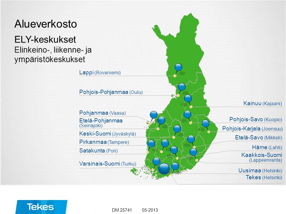 Alueverkosto ELY-keskukset Elinkeino-, liikenne- ja ympäristökeskukset Lappi (Rovaniemi) Keski-Suomi (Jyväskylä) Pirkanmaa (Tampere) Satakunta (Pori) Varsinais-Suomi (Turku) Etelä-Pohjanmaa (Seinäjoki) Pohjois-Pohjanmaa (Oulu) Pohjanmaa (Vaasa) Häme (Lahti) Kainuu (Kajaani) Uusimaa (Helsinki) Tekes (Helsinki) Pohjois-Savo (Kuopio) Pohjois-Karjala (Joensuu) Etelä-Savo (Mikkeli) Kaakkois-Suomi (Lappeenranta) DM 25741