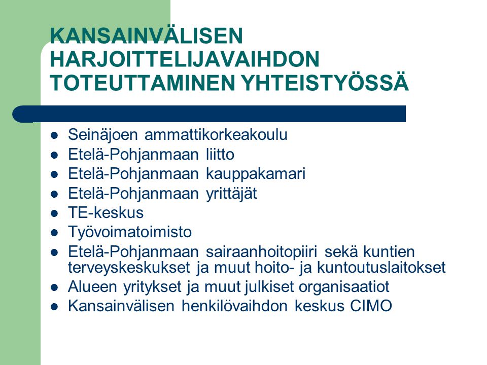 KANSAINVÄLISEN HARJOITTELIJAVAIHDON TOTEUTTAMINEN YHTEISTYÖSSÄ Seinäjoen ammattikorkeakoulu Etelä-Pohjanmaan liitto Etelä-Pohjanmaan kauppakamari Etelä-Pohjanmaan yrittäjät TE-keskus Työvoimatoimisto Etelä-Pohjanmaan sairaanhoitopiiri sekä kuntien terveyskeskukset ja muut hoito- ja kuntoutuslaitokset Alueen yritykset ja muut julkiset organisaatiot Kansainvälisen henkilövaihdon keskus CIMO