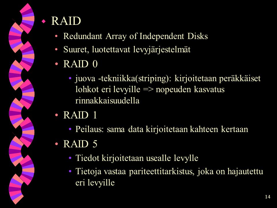 14 w RAID Redundant Array of Independent Disks Suuret, luotettavat levyjärjestelmät RAID 0 juova -tekniikka(striping): kirjoitetaan peräkkäiset lohkot eri levyille => nopeuden kasvatus rinnakkaisuudella RAID 1 Peilaus: sama data kirjoitetaan kahteen kertaan RAID 5 Tiedot kirjoitetaan usealle levylle Tietoja vastaa pariteettitarkistus, joka on hajautettu eri levyille