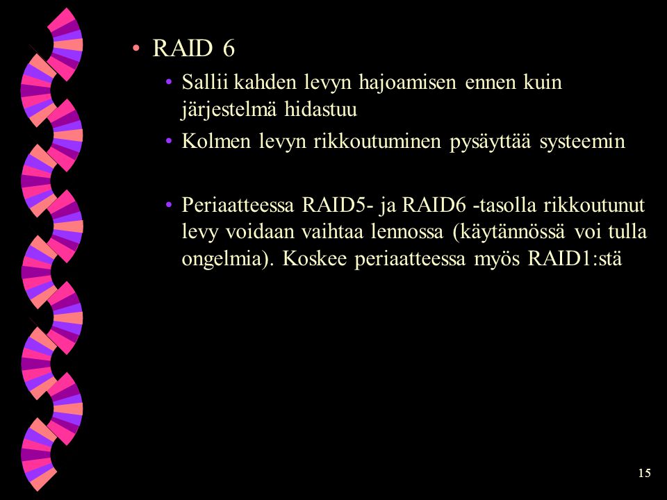 15 RAID 6 Sallii kahden levyn hajoamisen ennen kuin järjestelmä hidastuu Kolmen levyn rikkoutuminen pysäyttää systeemin Periaatteessa RAID5- ja RAID6 -tasolla rikkoutunut levy voidaan vaihtaa lennossa (käytännössä voi tulla ongelmia).