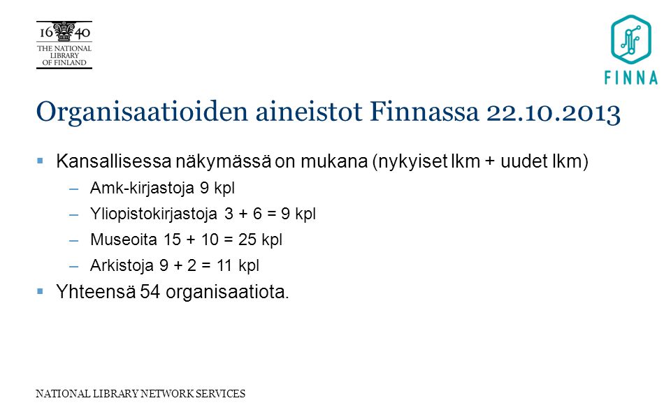 NATIONAL LIBRARY NETWORK SERVICES Organisaatioiden aineistot Finnassa  Kansallisessa näkymässä on mukana (nykyiset lkm + uudet lkm) –Amk-kirjastoja 9 kpl –Yliopistokirjastoja = 9 kpl –Museoita = 25 kpl –Arkistoja = 11 kpl  Yhteensä 54 organisaatiota.