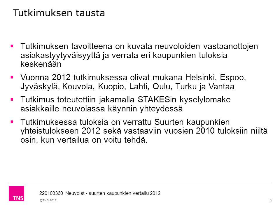 2 ©TNS Neuvolat - suurten kaupunkien vertailu 2012 Tutkimuksen tausta  Tutkimuksen tavoitteena on kuvata neuvoloiden vastaanottojen asiakastyytyväisyyttä ja verrata eri kaupunkien tuloksia keskenään  Vuonna 2012 tutkimuksessa olivat mukana Helsinki, Espoo, Jyväskylä, Kouvola, Kuopio, Lahti, Oulu, Turku ja Vantaa  Tutkimus toteutettiin jakamalla STAKESin kyselylomake asiakkaille neuvolassa käynnin yhteydessä  Tutkimuksessa tuloksia on verrattu Suurten kaupunkien yhteistulokseen 2012 sekä vastaaviin vuosien 2010 tuloksiin niiltä osin, kun vertailua on voitu tehdä.