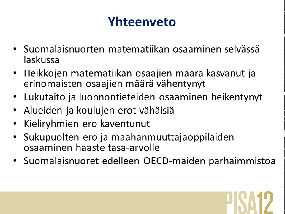 Yhteenveto Suomalaisnuorten matematiikan osaaminen selvässä laskussa Heikkojen matematiikan osaajien määrä kasvanut ja erinomaisten osaajien määrä vähentynyt Lukutaito ja luonnontieteiden osaaminen heikentynyt Alueiden ja koulujen erot vähäisiä Kieliryhmien ero kaventunut Sukupuolten ero ja maahanmuuttajaoppilaiden osaaminen haaste tasa-arvolle Suomalaisnuoret edelleen OECD-maiden parhaimmistoa