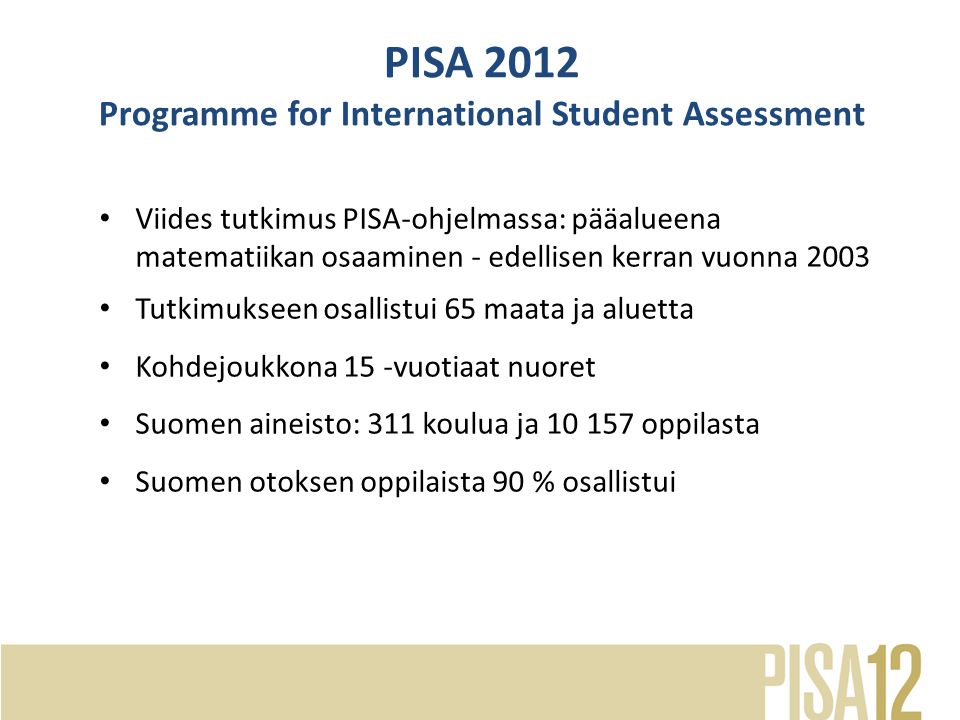Viides tutkimus PISA-ohjelmassa: pääalueena matematiikan osaaminen - edellisen kerran vuonna 2003 Tutkimukseen osallistui 65 maata ja aluetta Kohdejoukkona 15 -vuotiaat nuoret Suomen aineisto: 311 koulua ja oppilasta Suomen otoksen oppilaista 90 % osallistui PISA 2012 Programme for International Student Assessment