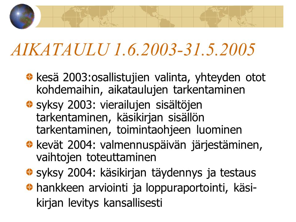 AIKATAULU kesä 2003:osallistujien valinta, yhteyden otot kohdemaihin, aikataulujen tarkentaminen syksy 2003: vierailujen sisältöjen tarkentaminen, käsikirjan sisällön tarkentaminen, toimintaohjeen luominen kevät 2004: valmennuspäivän järjestäminen, vaihtojen toteuttaminen syksy 2004: käsikirjan täydennys ja testaus hankkeen arviointi ja loppuraportointi, käsi- kirjan levitys kansallisesti