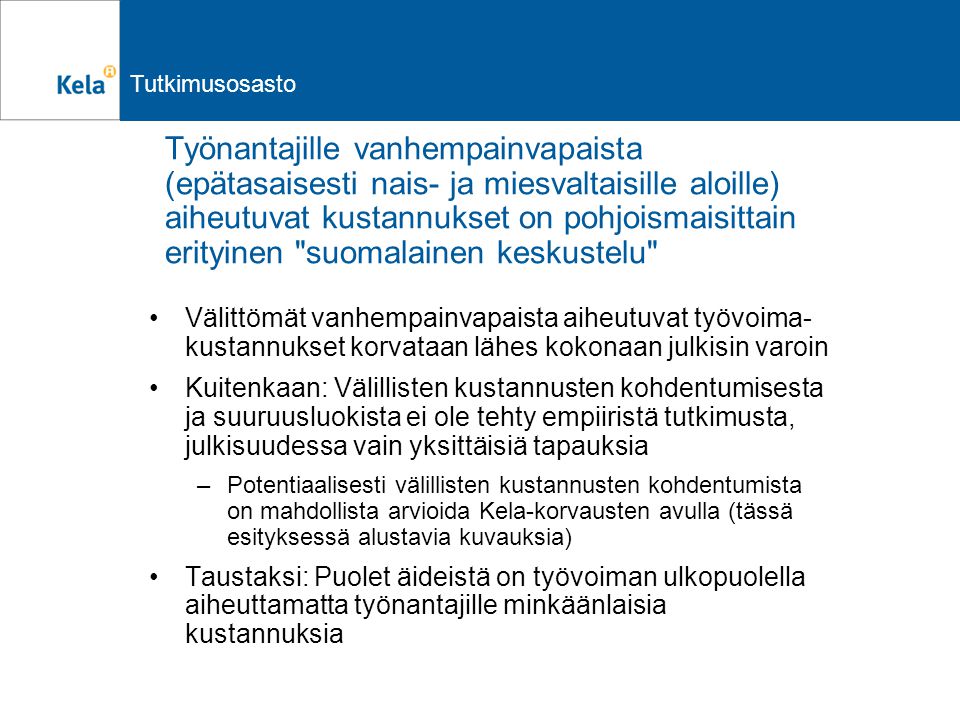Tutkimusosasto Työnantajille vanhempainvapaista (epätasaisesti nais- ja miesvaltaisille aloille) aiheutuvat kustannukset on pohjoismaisittain erityinen suomalainen keskustelu Välittömät vanhempainvapaista aiheutuvat työvoima- kustannukset korvataan lähes kokonaan julkisin varoin Kuitenkaan: Välillisten kustannusten kohdentumisesta ja suuruusluokista ei ole tehty empiiristä tutkimusta, julkisuudessa vain yksittäisiä tapauksia –Potentiaalisesti välillisten kustannusten kohdentumista on mahdollista arvioida Kela-korvausten avulla (tässä esityksessä alustavia kuvauksia) Taustaksi: Puolet äideistä on työvoiman ulkopuolella aiheuttamatta työnantajille minkäänlaisia kustannuksia