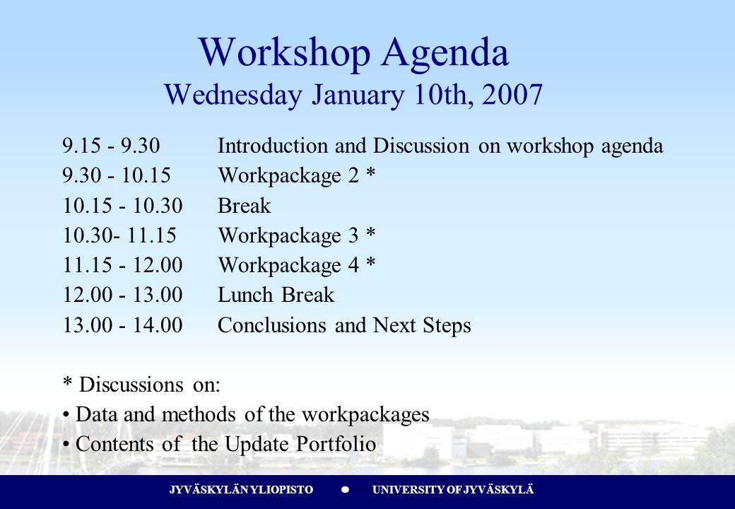JYVÄSKYLÄN YLIOPISTO UNIVERSITY OF JYVÄSKYLÄJYVÄSKYLÄN YLIOPISTO UNIVERSITY OF JYVÄSKYLÄ Workshop Agenda Wednesday January 10th, Introduction and Discussion on workshop agenda Workpackage 2 * Break Workpackage 3 * Workpackage 4 * Lunch Break Conclusions and Next Steps * Discussions on: Data and methods of the workpackages Contents of the Update Portfolio