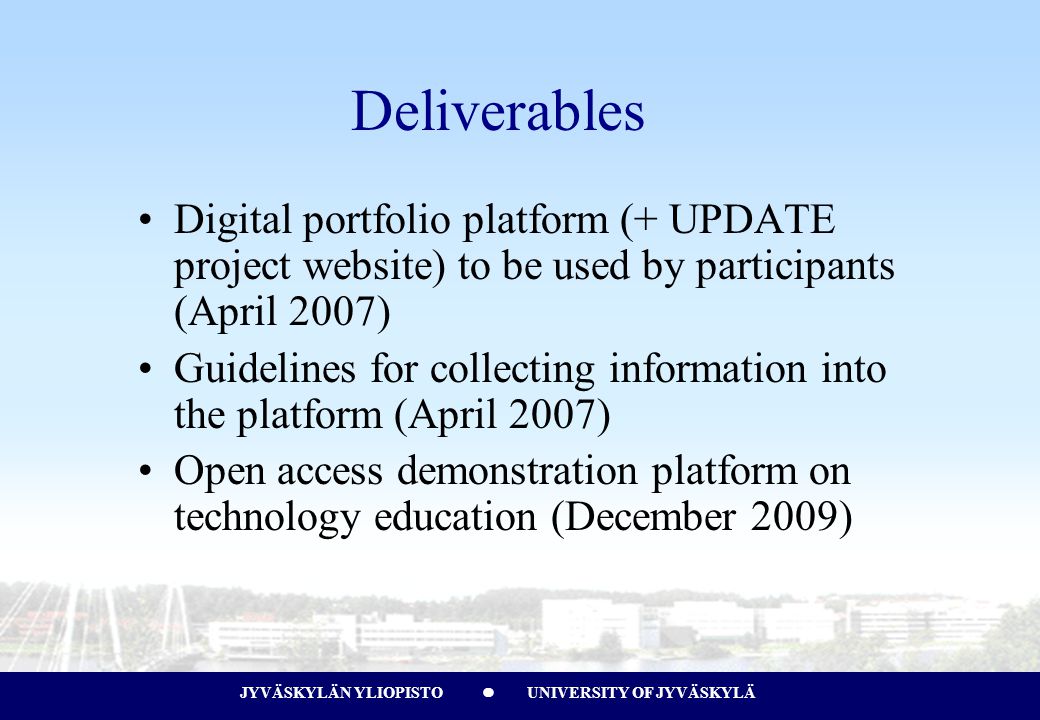 JYVÄSKYLÄN YLIOPISTO UNIVERSITY OF JYVÄSKYLÄJYVÄSKYLÄN YLIOPISTO UNIVERSITY OF JYVÄSKYLÄ Deliverables Digital portfolio platform (+ UPDATE project website) to be used by participants (April 2007) Guidelines for collecting information into the platform (April 2007) Open access demonstration platform on technology education (December 2009)