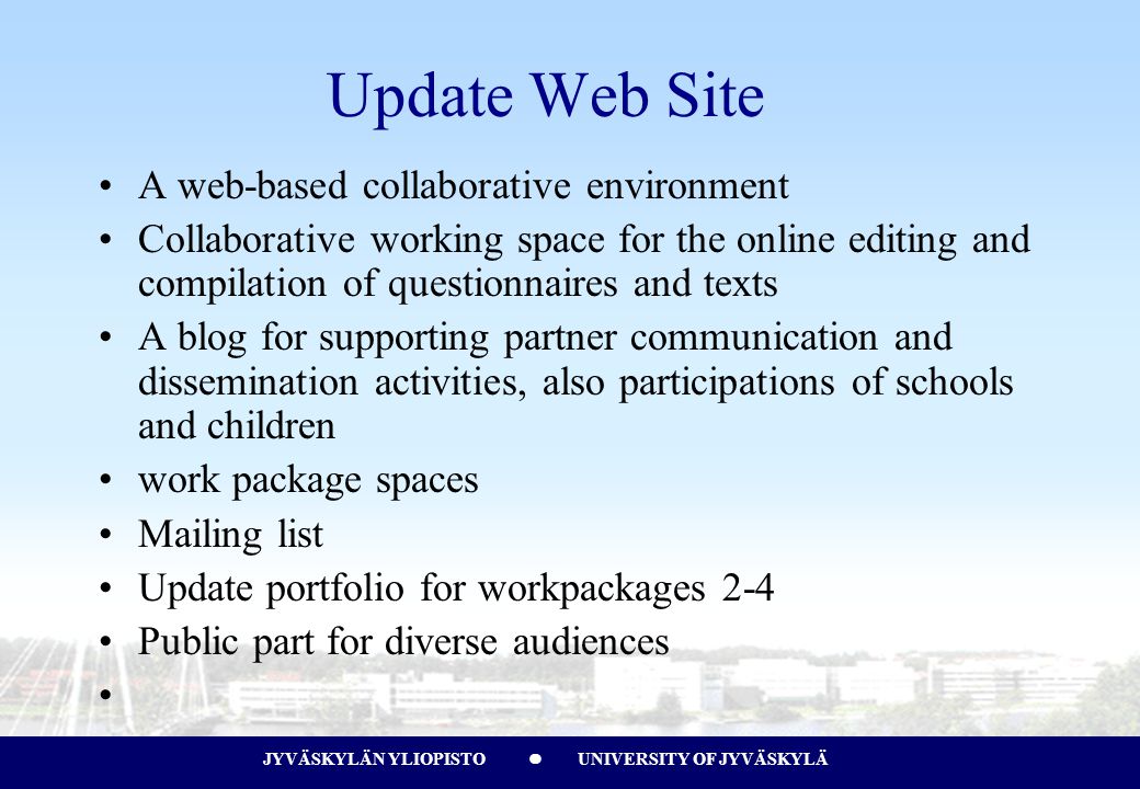 JYVÄSKYLÄN YLIOPISTO UNIVERSITY OF JYVÄSKYLÄJYVÄSKYLÄN YLIOPISTO UNIVERSITY OF JYVÄSKYLÄ Update Web Site A web-based collaborative environment Collaborative working space for the online editing and compilation of questionnaires and texts A blog for supporting partner communication and dissemination activities, also participations of schools and children work package spaces Mailing list Update portfolio for workpackages 2-4 Public part for diverse audiences