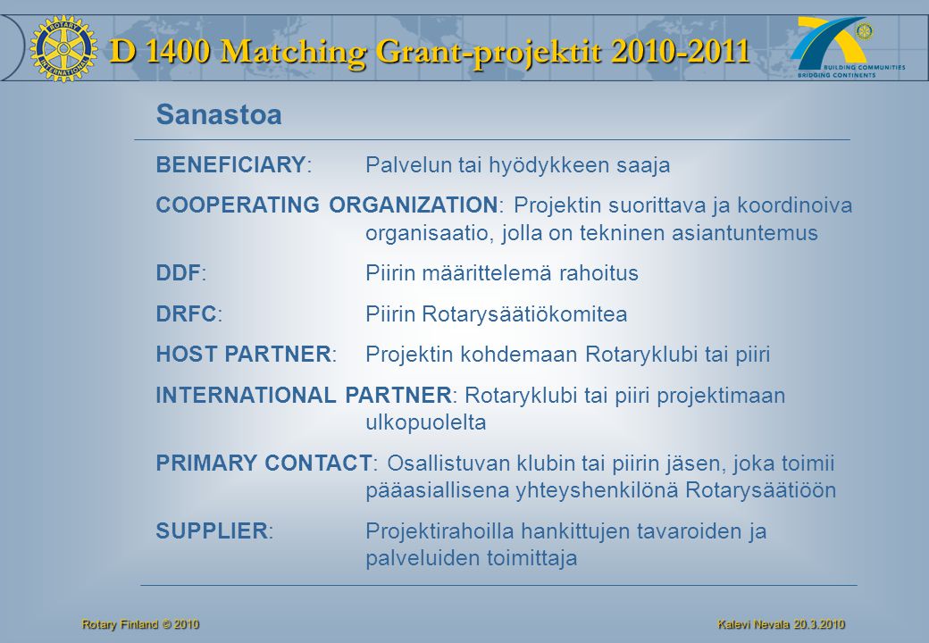 D 1400 Matching Grant-projektit Rotary Finland © 2010 Kalevi Nevala BENEFICIARY: Palvelun tai hyödykkeen saaja COOPERATING ORGANIZATION: Projektin suorittava ja koordinoiva organisaatio, jolla on tekninen asiantuntemus DDF:Piirin määrittelemä rahoitus DRFC: Piirin Rotarysäätiökomitea HOST PARTNER: Projektin kohdemaan Rotaryklubi tai piiri INTERNATIONAL PARTNER: Rotaryklubi tai piiri projektimaan ulkopuolelta PRIMARY CONTACT: Osallistuvan klubin tai piirin jäsen, joka toimii pääasiallisena yhteyshenkilönä Rotarysäätiöön SUPPLIER: Projektirahoilla hankittujen tavaroiden ja palveluiden toimittaja Sanastoa