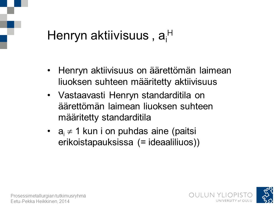 Henryn aktiivisuus, a i H Henryn aktiivisuus on äärettömän laimean liuoksen suhteen määritetty aktiivisuus Vastaavasti Henryn standarditila on äärettömän laimean liuoksen suhteen määritetty standarditila a i  1 kun i on puhdas aine (paitsi erikoistapauksissa (= ideaaliliuos)) Prosessimetallurgian tutkimusryhmä Eetu-Pekka Heikkinen, 2014