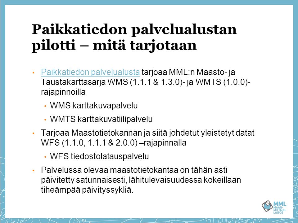 Paikkatiedon palvelualustan pilotti – mitä tarjotaan Paikkatiedon palvelualusta tarjoaa MML:n Maasto- ja Taustakarttasarja WMS (1.1.1 & 1.3.0)- ja WMTS (1.0.0)- rajapinnoilla Paikkatiedon palvelualusta WMS karttakuvapalvelu WMTS karttakuvatiilipalvelu Tarjoaa Maastotietokannan ja siitä johdetut yleistetyt datat WFS (1.1.0, & 2.0.0) –rajapinnalla WFS tiedostolatauspalvelu Palvelussa olevaa maastotietokantaa on tähän asti päivitetty satunnaisesti, lähitulevaisuudessa kokeillaan tiheämpää päivityssykliä.