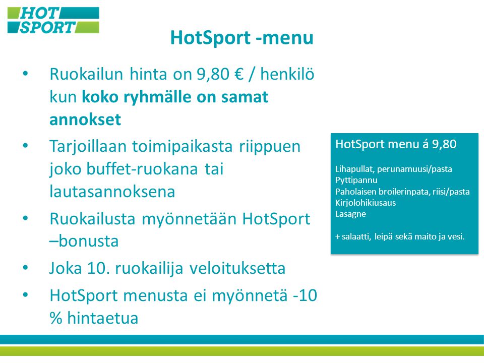 HotSport -menu Ruokailun hinta on 9,80 € / henkilö kun koko ryhmälle on samat annokset Tarjoillaan toimipaikasta riippuen joko buffet-ruokana tai lautasannoksena Ruokailusta myönnetään HotSport –bonusta Joka 10.