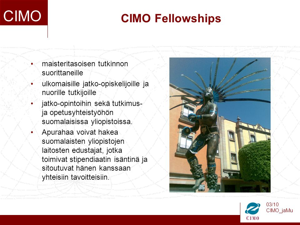 03/10 CIMO_jaMu CIMO CIMO Fellowships maisteritasoisen tutkinnon suorittaneille ulkomaisille jatko-opiskelijoille ja nuorille tutkijoille jatko-opintoihin sekä tutkimus- ja opetusyhteistyöhön suomalaisissa yliopistoissa.