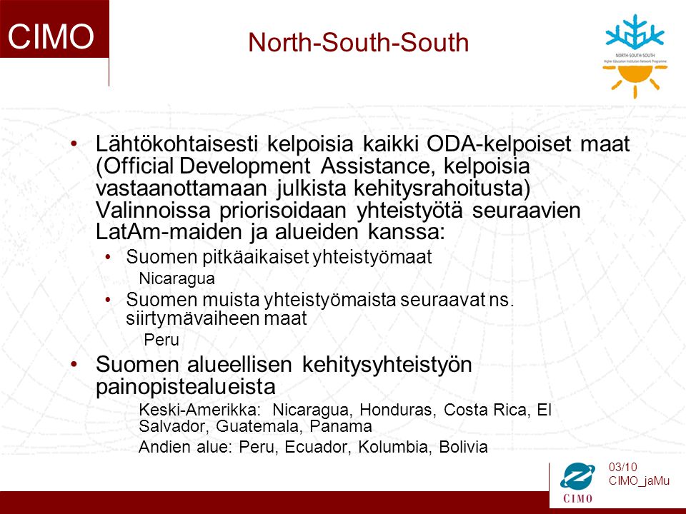 03/10 CIMO_jaMu CIMO North-South-South Lähtökohtaisesti kelpoisia kaikki ODA-kelpoiset maat (Official Development Assistance, kelpoisia vastaanottamaan julkista kehitysrahoitusta) Valinnoissa priorisoidaan yhteistyötä seuraavien LatAm-maiden ja alueiden kanssa: Suomen pitkäaikaiset yhteistyömaat Nicaragua Suomen muista yhteistyömaista seuraavat ns.