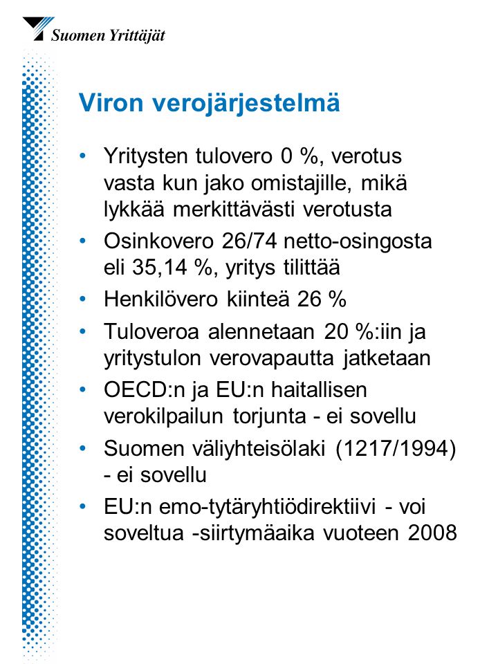 Viron verojärjestelmä Yritysten tulovero 0 %, verotus vasta kun jako omistajille, mikä lykkää merkittävästi verotusta Osinkovero 26/74 netto-osingosta eli 35,14 %, yritys tilittää Henkilövero kiinteä 26 % Tuloveroa alennetaan 20 %:iin ja yritystulon verovapautta jatketaan OECD:n ja EU:n haitallisen verokilpailun torjunta - ei sovellu Suomen väliyhteisölaki (1217/1994) - ei sovellu EU:n emo-tytäryhtiödirektiivi - voi soveltua -siirtymäaika vuoteen 2008