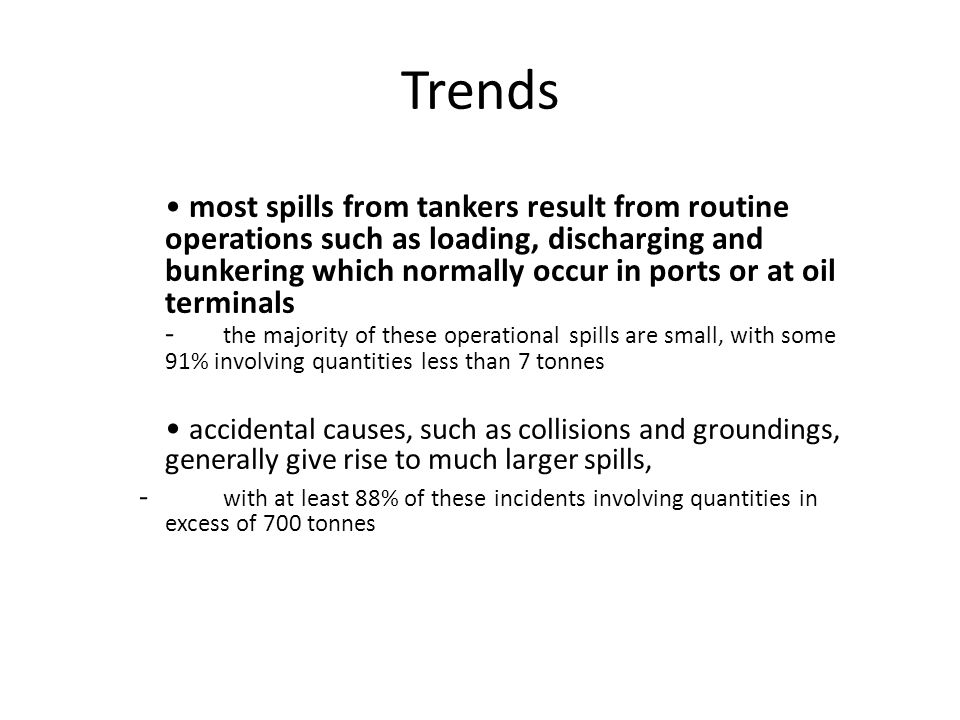 Trends most spills from tankers result from routine operations such as loading, discharging and bunkering which normally occur in ports or at oil terminals - the majority of these operational spills are small, with some 91% involving quantities less than 7 tonnes accidental causes, such as collisions and groundings, generally give rise to much larger spills, - with at least 88% of these incidents involving quantities in excess of 700 tonnes