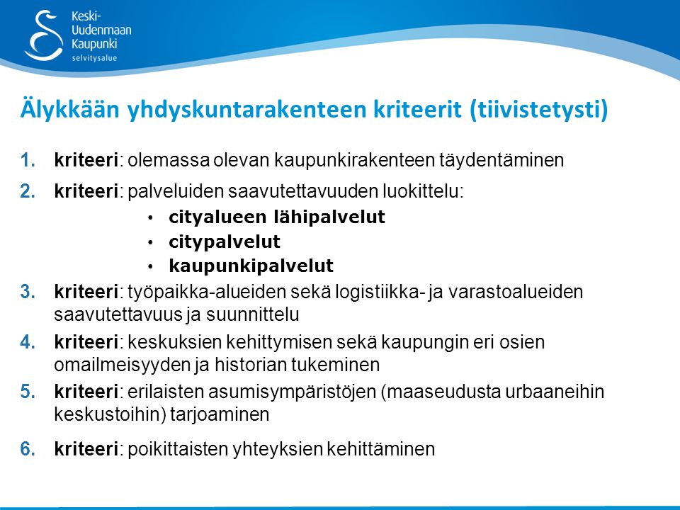 1.kriteeri: olemassa olevan kaupunkirakenteen täydentäminen 2.kriteeri: palveluiden saavutettavuuden luokittelu: cityalueen lähipalvelut citypalvelut kaupunkipalvelut 3.kriteeri: työpaikka-alueiden sekä logistiikka- ja varastoalueiden saavutettavuus ja suunnittelu 4.kriteeri: keskuksien kehittymisen sekä kaupungin eri osien omailmeisyyden ja historian tukeminen 5.kriteeri: erilaisten asumisympäristöjen (maaseudusta urbaaneihin keskustoihin) tarjoaminen 6.kriteeri: poikittaisten yhteyksien kehittäminen Älykkään yhdyskuntarakenteen kriteerit (tiivistetysti)