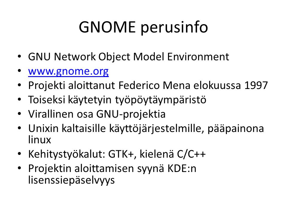 GNOME perusinfo GNU Network Object Model Environment   Projekti aloittanut Federico Mena elokuussa 1997 Toiseksi käytetyin työpöytäympäristö Virallinen osa GNU-projektia Unixin kaltaisille käyttöjärjestelmille, pääpainona linux Kehitystyökalut: GTK+, kielenä C/C++ Projektin aloittamisen syynä KDE:n lisenssiepäselvyys