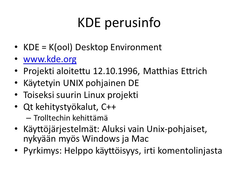 KDE perusinfo KDE = K(ool) Desktop Environment   Projekti aloitettu , Matthias Ettrich Käytetyin UNIX pohjainen DE Toiseksi suurin Linux projekti Qt kehitystyökalut, C++ – Trolltechin kehittämä Käyttöjärjestelmät: Aluksi vain Unix-pohjaiset, nykyään myös Windows ja Mac Pyrkimys: Helppo käyttöisyys, irti komentolinjasta