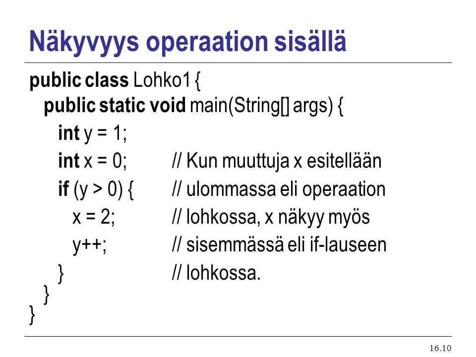 16.10 Näkyvyys operaation sisällä public class Lohko1 { public static void main(String[] args) { int y = 1; int x = 0;// Kun muuttuja x esitellään if (y > 0) {// ulommassa eli operaation x = 2;// lohkossa, x näkyy myös y++; // sisemmässä eli if-lauseen }// lohkossa.