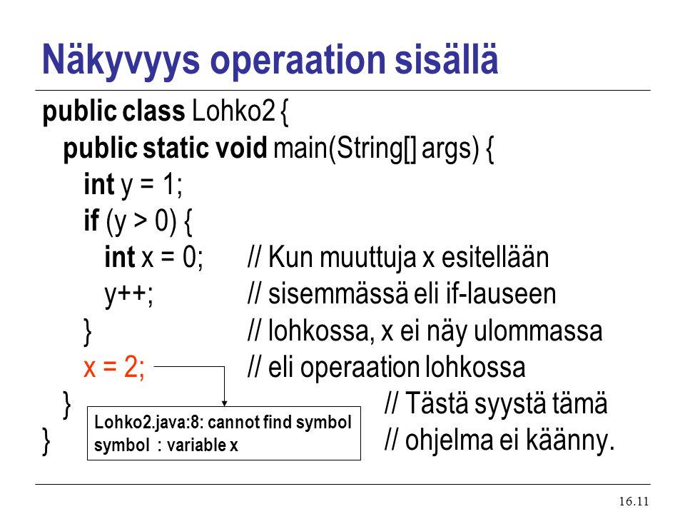 16.11 Näkyvyys operaation sisällä public class Lohko2 { public static void main(String[] args) { int y = 1; if (y > 0) { int x = 0; // Kun muuttuja x esitellään y++; // sisemmässä eli if-lauseen } // lohkossa, x ei näy ulommassa x = 2; // eli operaation lohkossa } // Tästä syystä tämä } // ohjelma ei käänny.