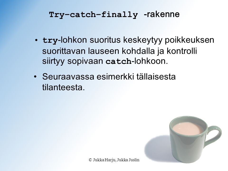 © Jukka Harju, Jukka Juslin Try–catch–finally -rakenne try -lohkon suoritus keskeytyy poikkeuksen suorittavan lauseen kohdalla ja kontrolli siirtyy sopivaan catch -lohkoon.