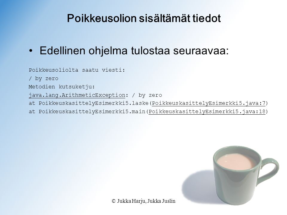© Jukka Harju, Jukka Juslin Poikkeusolion sisältämät tiedot Edellinen ohjelma tulostaa seuraavaa: Poikkeusoliolta saatu viesti: / by zero Metodien kutsuketju: java.lang.ArithmeticException: / by zero at PoikkeuskasittelyEsimerkki5.laske(PoikkeuskasittelyEsimerkki5.java:7) at PoikkeuskasittelyEsimerkki5.main(PoikkeuskasittelyEsimerkki5.java:18)