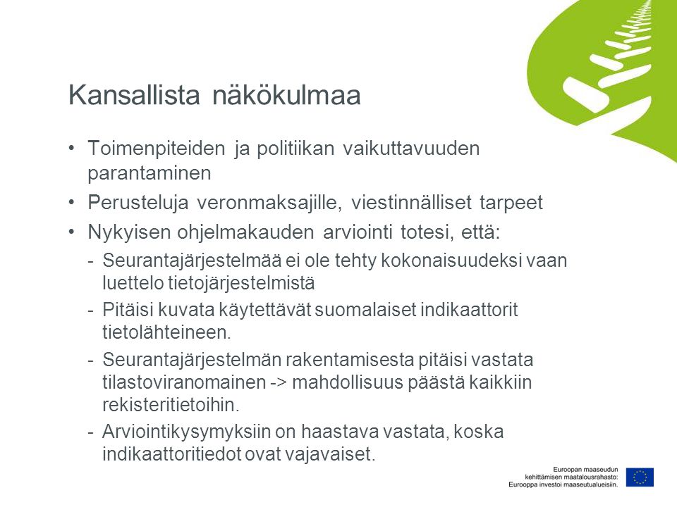 Kansallista näkökulmaa Toimenpiteiden ja politiikan vaikuttavuuden parantaminen Perusteluja veronmaksajille, viestinnälliset tarpeet Nykyisen ohjelmakauden arviointi totesi, että: -Seurantajärjestelmää ei ole tehty kokonaisuudeksi vaan luettelo tietojärjestelmistä -Pitäisi kuvata käytettävät suomalaiset indikaattorit tietolähteineen.