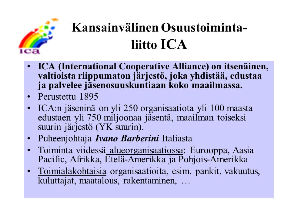 Kansainvälinen Osuustoiminta- liitto ICA ICA (International Cooperative Alliance) on itsenäinen, valtioista riippumaton järjestö, joka yhdistää, edustaa ja palvelee jäsenosuuskuntiaan koko maailmassa.