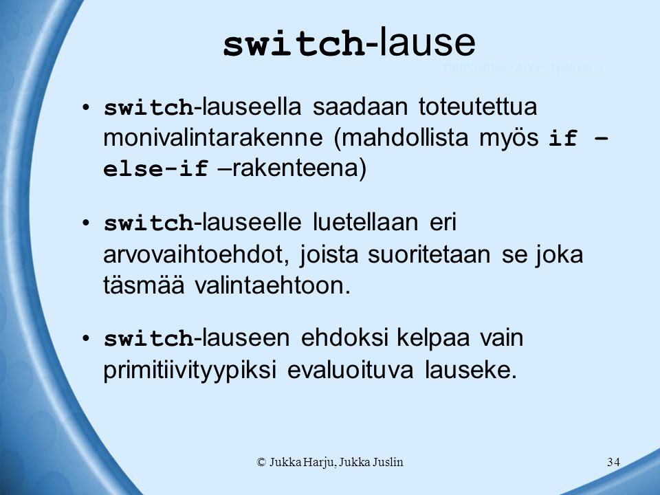 © Jukka Harju, Jukka Juslin34 switch -lause switch -lauseella saadaan toteutettua monivalintarakenne (mahdollista myös if – else-if –rakenteena) switch -lauseelle luetellaan eri arvovaihtoehdot, joista suoritetaan se joka täsmää valintaehtoon.