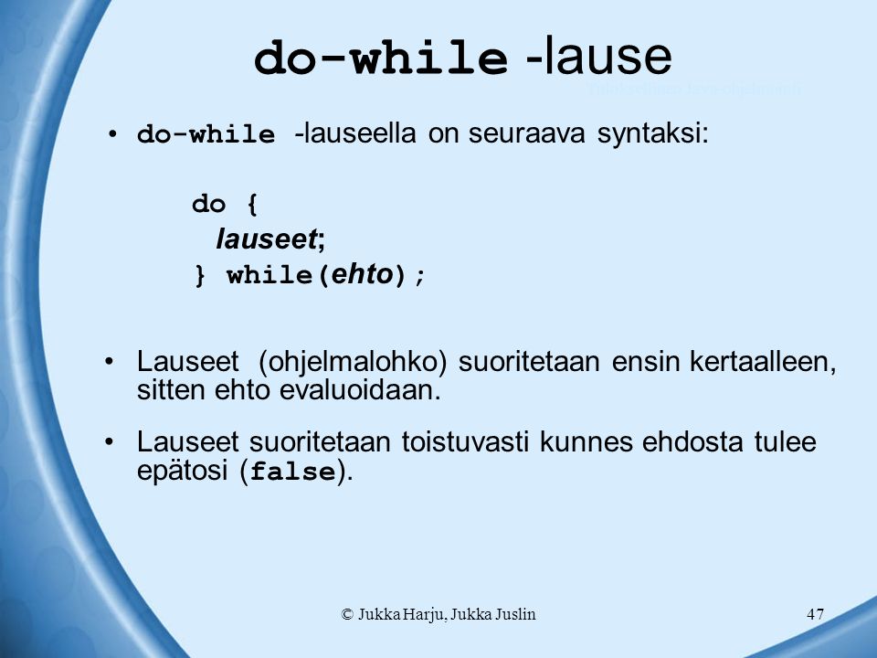 © Jukka Harju, Jukka Juslin47 do-while -lause do-while -lauseella on seuraava syntaksi: do { lauseet; } while( ehto ); Lauseet (ohjelmalohko) suoritetaan ensin kertaalleen, sitten ehto evaluoidaan.