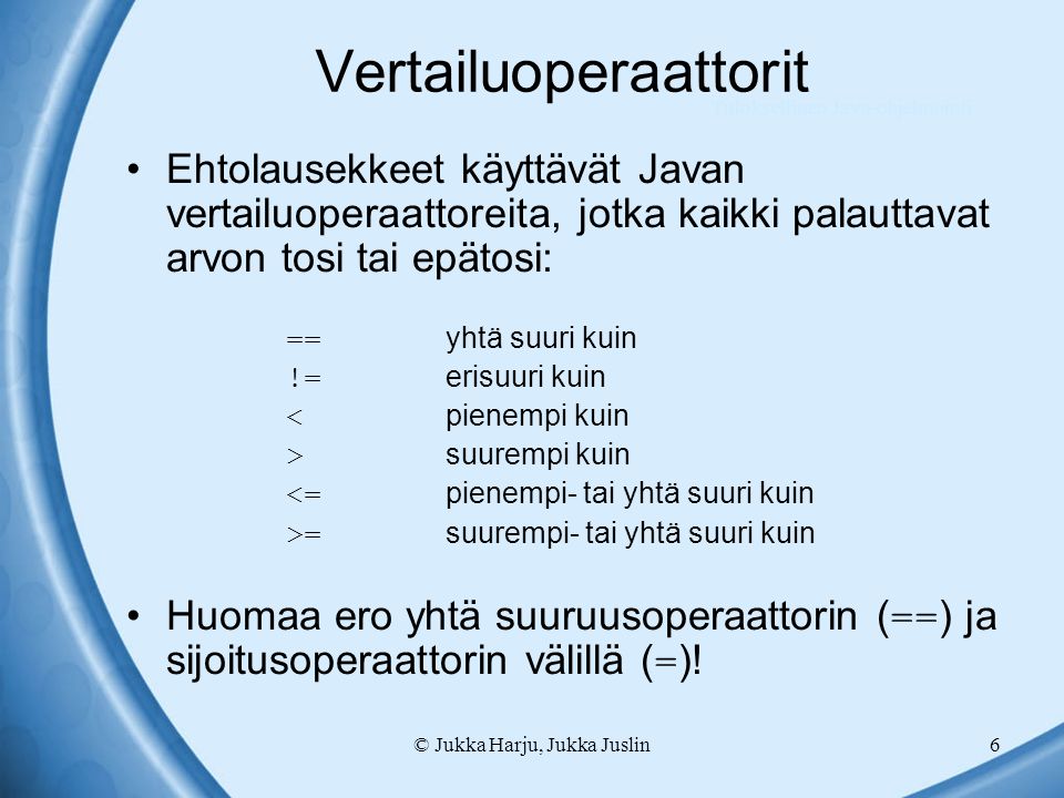 © Jukka Harju, Jukka Juslin6 Vertailuoperaattorit Ehtolausekkeet käyttävät Javan vertailuoperaattoreita, jotka kaikki palauttavat arvon tosi tai epätosi: == yhtä suuri kuin != erisuuri kuin < pienempi kuin > suurempi kuin <= pienempi- tai yhtä suuri kuin >= suurempi- tai yhtä suuri kuin Huomaa ero yhtä suuruusoperaattorin ( == ) ja sijoitusoperaattorin välillä ( = ).