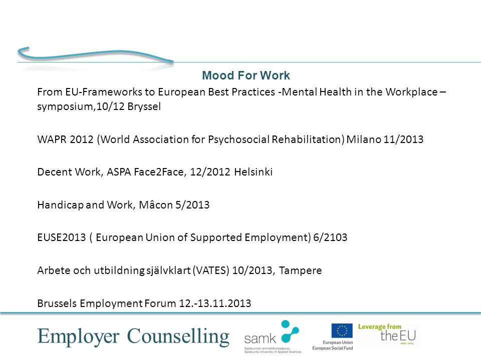Employer Counselling Mood For Work From EU-Frameworks to European Best Practices -Mental Health in the Workplace – symposium,10/12 Bryssel WAPR 2012 (World Association for Psychosocial Rehabilitation) Milano 11/2013 Decent Work, ASPA Face2Face, 12/2012 Helsinki Handicap and Work, Mâcon 5/2013 EUSE2013 ( European Union of Supported Employment) 6/2103 Arbete och utbildning självklart (VATES) 10/2013, Tampere Brussels Employment Forum