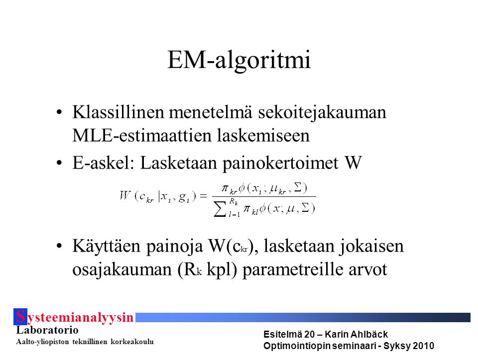 S ysteemianalyysin Laboratorio Aalto-yliopiston teknillinen korkeakoulu Esitelmä 20 – Karin Ahlbäck Optimointiopin seminaari - Syksy 2010 EM-algoritmi Klassillinen menetelmä sekoitejakauman MLE-estimaattien laskemiseen E-askel: Lasketaan painokertoimet W Käyttäen painoja W(c kr ), lasketaan jokaisen osajakauman (R k kpl) parametreille arvot