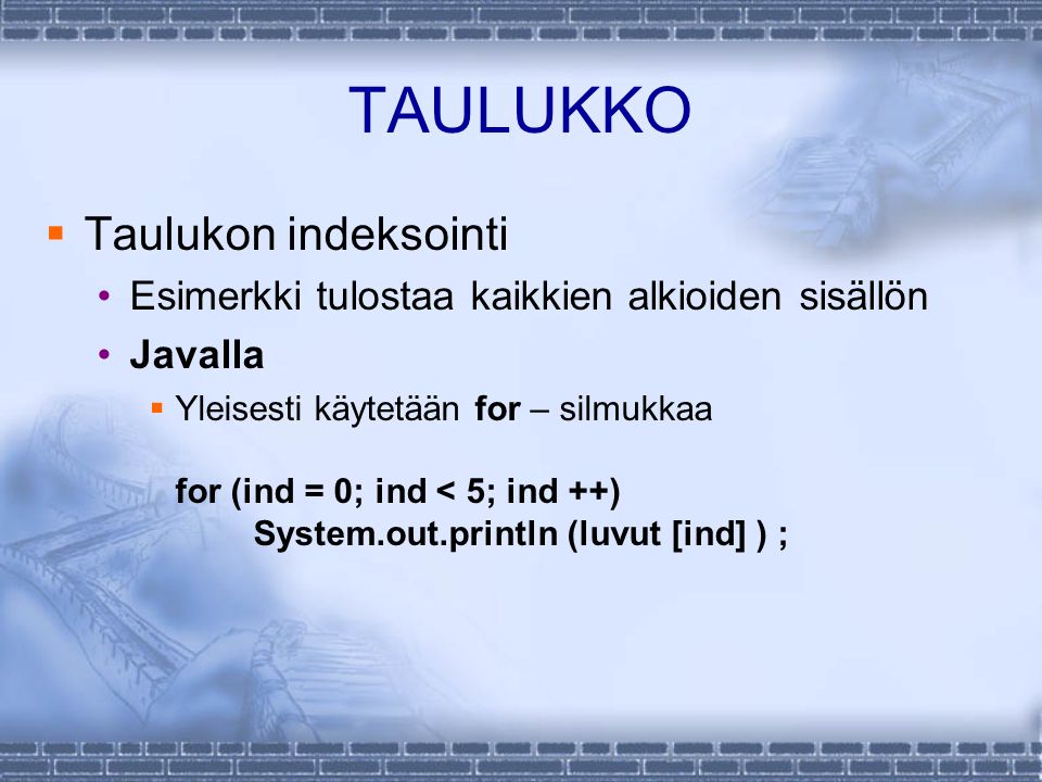 TAULUKKO  Taulukon indeksointi Esimerkki tulostaa kaikkien alkioiden sisällön Javalla  Yleisesti käytetään for – silmukkaa for (ind = 0; ind < 5; ind ++) System.out.println (luvut [ind] ) ;