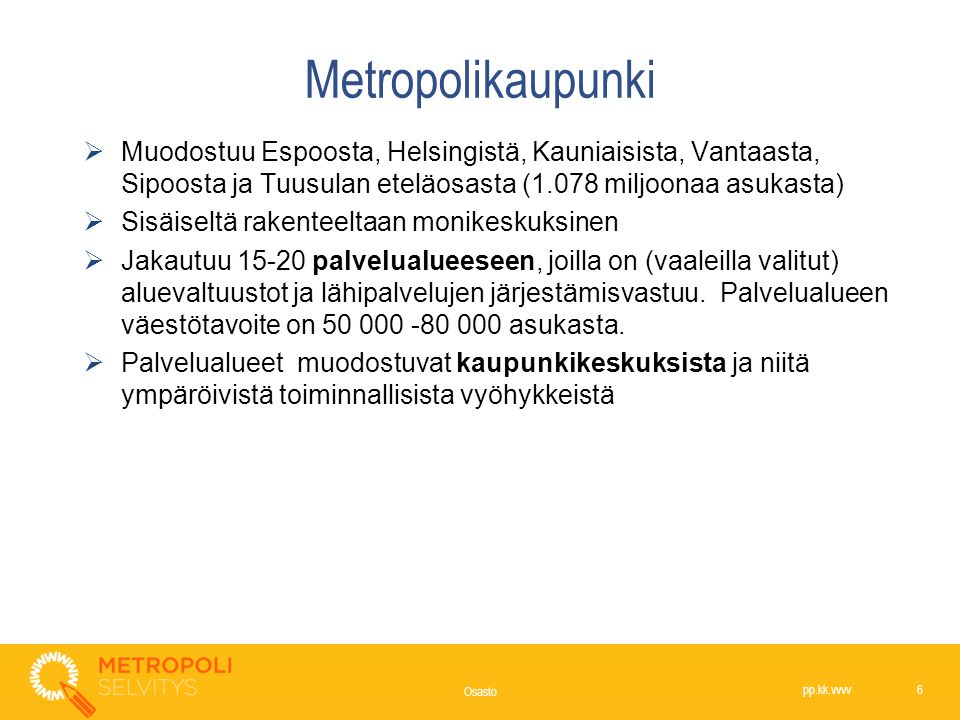 Metropolikaupunki  Muodostuu Espoosta, Helsingistä, Kauniaisista, Vantaasta, Sipoosta ja Tuusulan eteläosasta (1.078 miljoonaa asukasta)  Sisäiseltä rakenteeltaan monikeskuksinen  Jakautuu palvelualueeseen, joilla on (vaaleilla valitut) aluevaltuustot ja lähipalvelujen järjestämisvastuu.