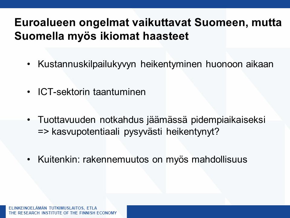 ELINKEINOELÄMÄN TUTKIMUSLAITOS, ETLA THE RESEARCH INSTITUTE OF THE FINNISH ECONOMY Euroalueen ongelmat vaikuttavat Suomeen, mutta Suomella myös ikiomat haasteet Kustannuskilpailukyvyn heikentyminen huonoon aikaan ICT-sektorin taantuminen Tuottavuuden notkahdus jäämässä pidempiaikaiseksi => kasvupotentiaali pysyvästi heikentynyt.