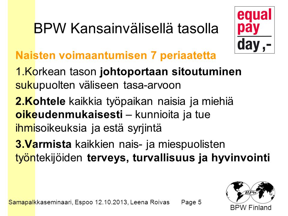 BPW Finland BPW Kansainvälisellä tasolla Naisten voimaantumisen 7 periaatetta 1.Korkean tason johtoportaan sitoutuminen sukupuolten väliseen tasa-arvoon 2.Kohtele kaikkia työpaikan naisia ja miehiä oikeudenmukaisesti – kunnioita ja tue ihmisoikeuksia ja estä syrjintä 3.Varmista kaikkien nais- ja miespuolisten työntekijöiden terveys, turvallisuus ja hyvinvointi Samapalkkaseminaari, Espoo , Leena RoivasPage 5