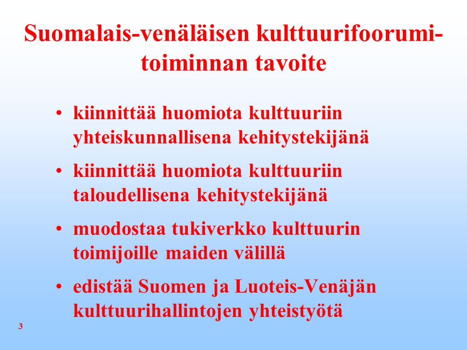 Suomalais-venäläisen kulttuurifoorumi- toiminnan tavoite kiinnittää huomiota kulttuuriin yhteiskunnallisena kehitystekijänä kiinnittää huomiota kulttuuriin taloudellisena kehitystekijänä muodostaa tukiverkko kulttuurin toimijoille maiden välillä edistää Suomen ja Luoteis-Venäjän kulttuurihallintojen yhteistyötä 3