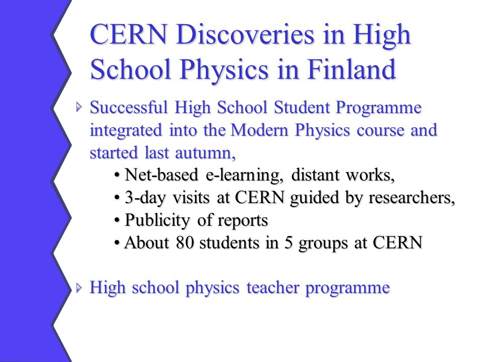 CERN Discoveries in High School Physics in Finland Successful High School Student Programme integrated into the Modern Physics course and started last autumn, Net-based e-learning, distant works, Net-based e-learning, distant works, 3-day visits at CERN guided by researchers, 3-day visits at CERN guided by researchers, Publicity of reports Publicity of reports About 80 students in 5 groups at CERN About 80 students in 5 groups at CERN High school physics teacher programme
