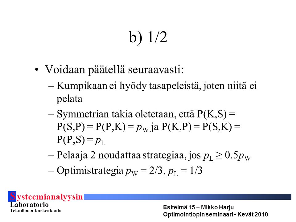 S ysteemianalyysin Laboratorio Teknillinen korkeakoulu Esitelmä 15 – Mikko Harju Optimointiopin seminaari - Kevät 2010 b) 1/2 Voidaan päätellä seuraavasti: –Kumpikaan ei hyödy tasapeleistä, joten niitä ei pelata –Symmetrian takia oletetaan, että P(K,S) = P(S,P) = P(P,K) = p W ja P(K,P) = P(S,K) = P(P,S) = p L –Pelaaja 2 noudattaa strategiaa, jos p L ≥ 0.5p W –Optimistrategia p W = 2/3, p L = 1/3
