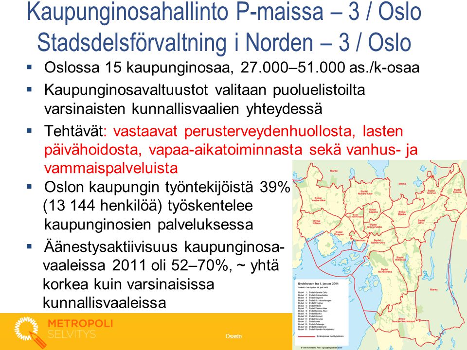 Kaupunginosahallinto P-maissa – 3 / Oslo Stadsdelsförvaltning i Norden – 3 / Oslo  Oslossa 15 kaupunginosaa, – as./k-osaa  Kaupunginosavaltuustot valitaan puoluelistoilta varsinaisten kunnallisvaalien yhteydessä  Tehtävät: vastaavat perusterveydenhuollosta, lasten päivähoidosta, vapaa-aikatoiminnasta sekä vanhus- ja vammaispalveluista  Oslon kaupungin työntekijöistä 39% ( henkilöä) työskentelee kaupunginosien palveluksessa  Äänestysaktiivisuus kaupunginosa- vaaleissa 2011 oli 52–70%, ~ yhtä korkea kuin varsinaisissa kunnallisvaaleissa 8 Osasto