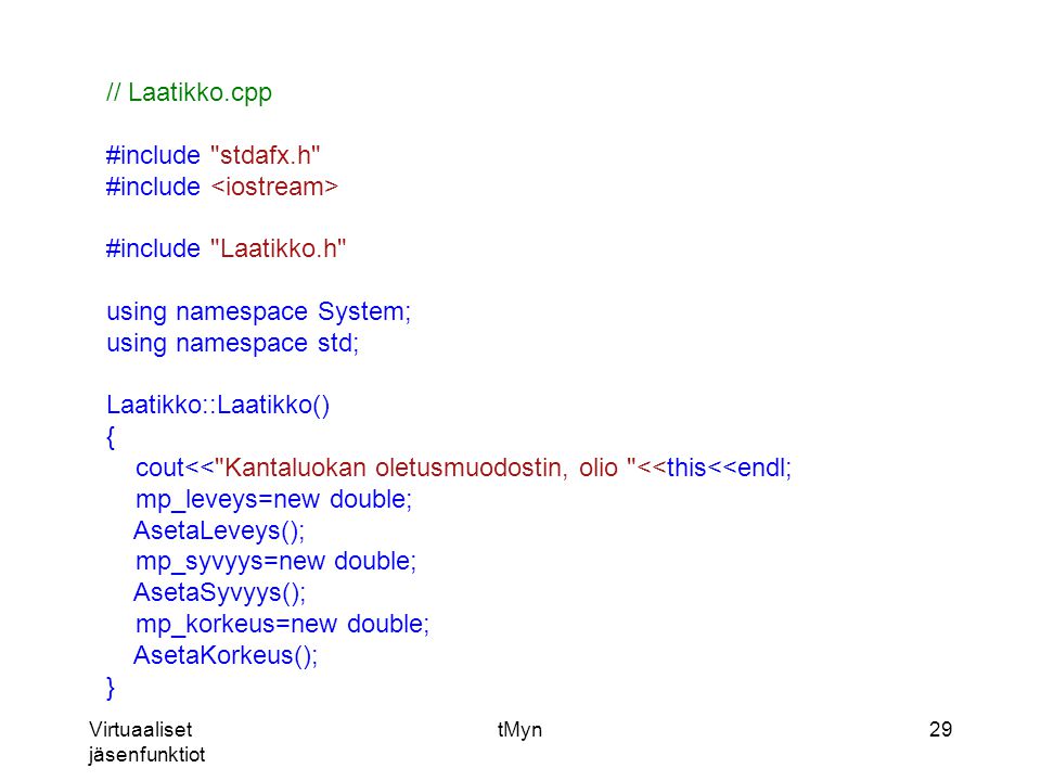 Virtuaaliset jäsenfunktiot tMyn29 // Laatikko.cpp #include stdafx.h #include #include Laatikko.h using namespace System; using namespace std; Laatikko::Laatikko() { cout<< Kantaluokan oletusmuodostin, olio <<this<<endl; mp_leveys=new double; AsetaLeveys(); mp_syvyys=new double; AsetaSyvyys(); mp_korkeus=new double; AsetaKorkeus(); }
