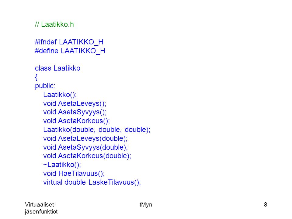 Virtuaaliset jäsenfunktiot tMyn8 // Laatikko.h #ifndef LAATIKKO_H #define LAATIKKO_H class Laatikko { public: Laatikko(); void AsetaLeveys(); void AsetaSyvyys(); void AsetaKorkeus(); Laatikko(double, double, double); void AsetaLeveys(double); void AsetaSyvyys(double); void AsetaKorkeus(double); ~Laatikko(); void HaeTilavuus(); virtual double LaskeTilavuus();