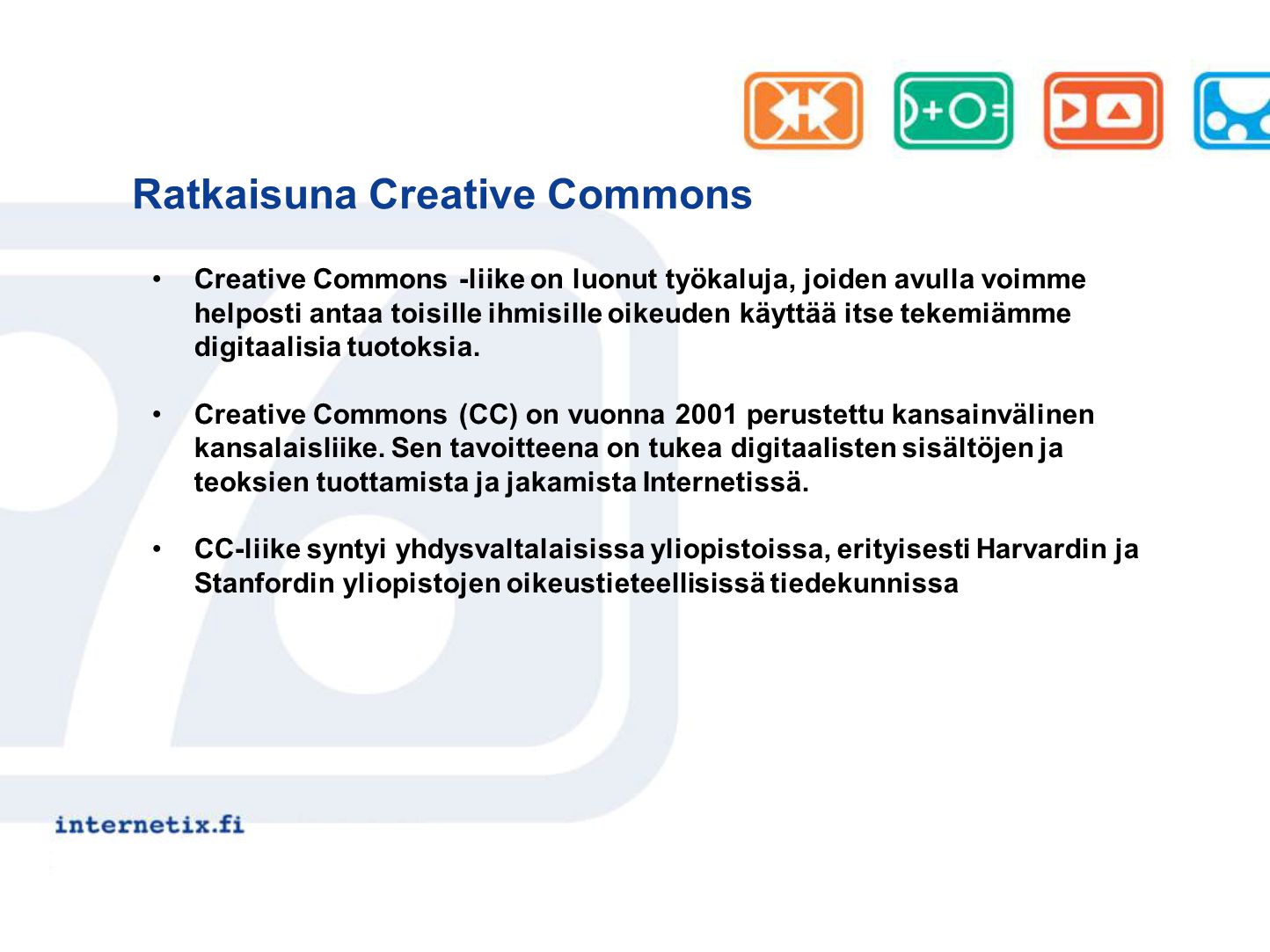 Ratkaisuna Creative Commons Creative Commons -liike on luonut työkaluja, joiden avulla voimme helposti antaa toisille ihmisille oikeuden käyttää itse tekemiämme digitaalisia tuotoksia.