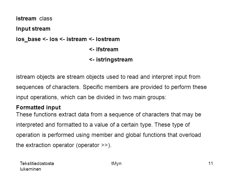 Tekstitiedostosta lukeminen tMyn11 istreamclass Input stream ios_base <- ios <- istream <- iostream <- ifstream <- istringstream istream objects are stream objects used to read and interpret input from sequences of characters.