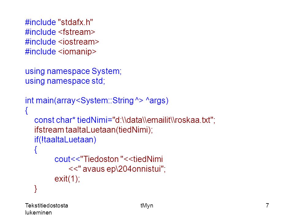 Tekstitiedostosta lukeminen tMyn7 #include stdafx.h #include using namespace System; using namespace std; int main(array ^args) { const char* tiedNimi= d:\\data\\ it\\roskaa.txt ; ifstream taaltaLuetaan(tiedNimi); if(!taaltaLuetaan) { cout<< Tiedoston <<tiedNimi << avaus ep\204onnistui ; exit(1); }